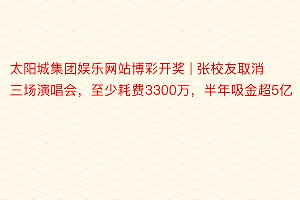 太阳城集团娱乐网站博彩开奖 | 张校友取消三场演唱会，至少耗费3300万，半年吸金超5亿