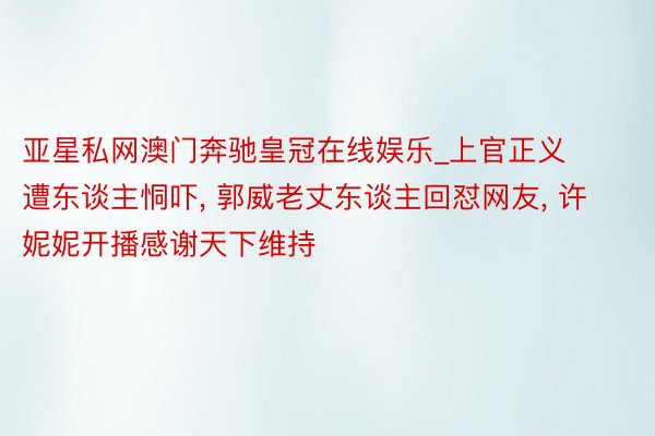 亚星私网澳门奔驰皇冠在线娱乐_上官正义遭东谈主恫吓， 郭威老丈东谈主回怼网友， 许妮妮开播感谢天下维持