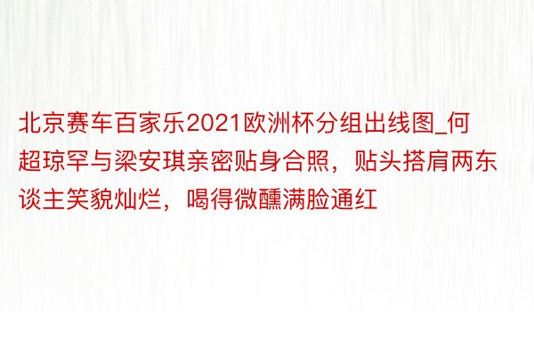 北京赛车百家乐2021欧洲杯分组出线图_何超琼罕与梁安琪亲密贴身合照，贴头搭肩两东谈主笑貌灿烂，喝得微醺满脸通红