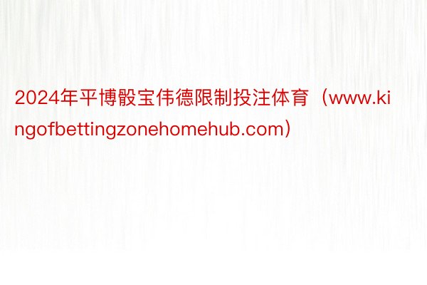 2024年平博骰宝伟德限制投注体育（www.kingofbettingzonehomehub.com）