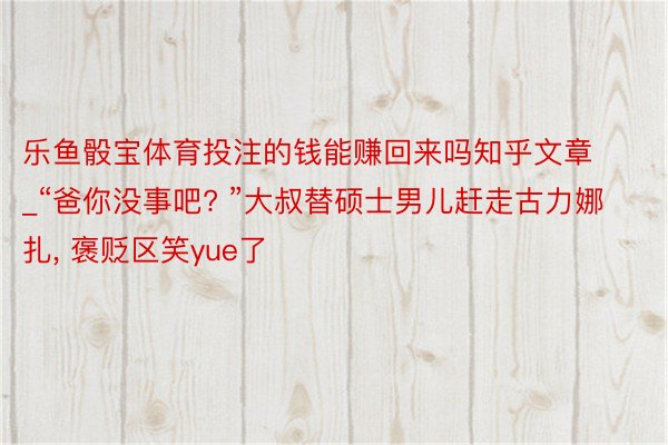 乐鱼骰宝体育投注的钱能赚回来吗知乎文章_“爸你没事吧? ”大叔替硕士男儿赶走古力娜扎, 褒贬区笑yue了