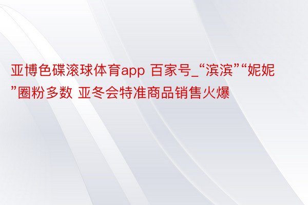 亚博色碟滚球体育app 百家号_“滨滨”“妮妮”圈粉多数 亚冬会特准商品销售火爆