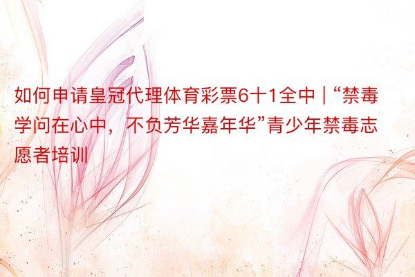 如何申请皇冠代理体育彩票6十1全中 | “禁毒学问在心中，不负芳华嘉年华”青少年禁毒志愿者培训