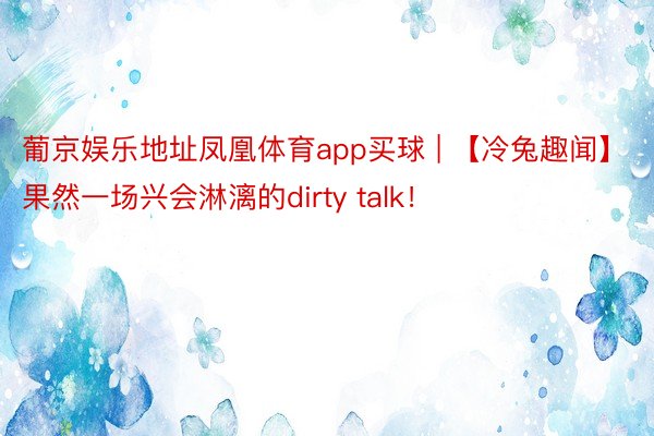 葡京娱乐地址凤凰体育app买球 | 【冷兔趣闻】果然一场兴会淋漓的dirty talk！