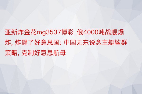 亚新炸金花mg3537博彩_俄4000吨战舰爆炸, 炸醒了好意思国: 中国无东说念主艇鲨群策略, 克制好意思航母