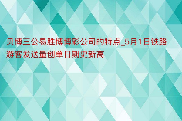 贝博三公易胜博博彩公司的特点_5月1日铁路游客发送量创单日期史新高