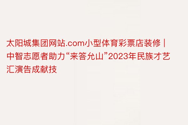 太阳城集团网站.com小型体育彩票店装修 | 中智志愿者助力“来答允山”2023年民族才艺汇演告成献技