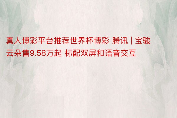 真人博彩平台推荐世界杯博彩 腾讯 | 宝骏云朵售9.58万起 标配双屏和语音交互