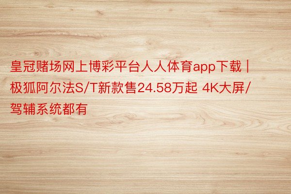 皇冠赌场网上博彩平台人人体育app下载 | 极狐阿尔法S/T新款售24.58万起 4K大屏/驾辅系统都有