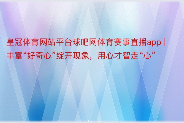 皇冠体育网站平台球吧网体育赛事直播app | 丰富“好奇心”绽开现象，用心才智走“心”