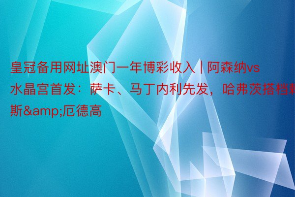 皇冠备用网址澳门一年博彩收入 | 阿森纳vs水晶宫首发：萨卡、马丁内利先发，哈弗茨搭档赖斯&厄德高