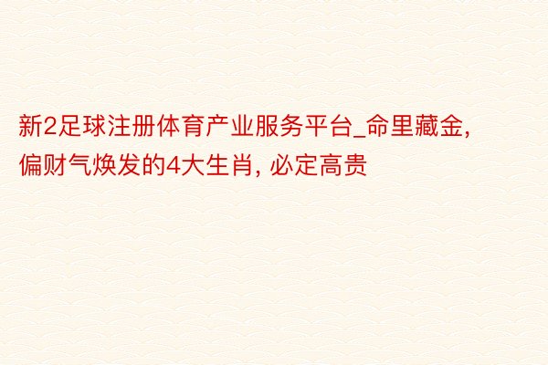 新2足球注册体育产业服务平台_命里藏金, 偏财气焕发的4大生肖, 必定高贵