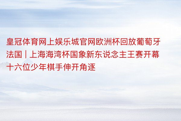 皇冠体育网上娱乐城官网欧洲杯回放葡萄牙法国 | 上海海湾杯国象新东说念主王赛开幕 十六位少年棋手伸开角逐