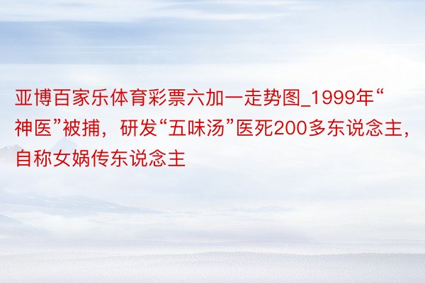 亚博百家乐体育彩票六加一走势图_1999年“神医”被捕，研发“五味汤”医死200多东说念主，自称女娲传东说念主